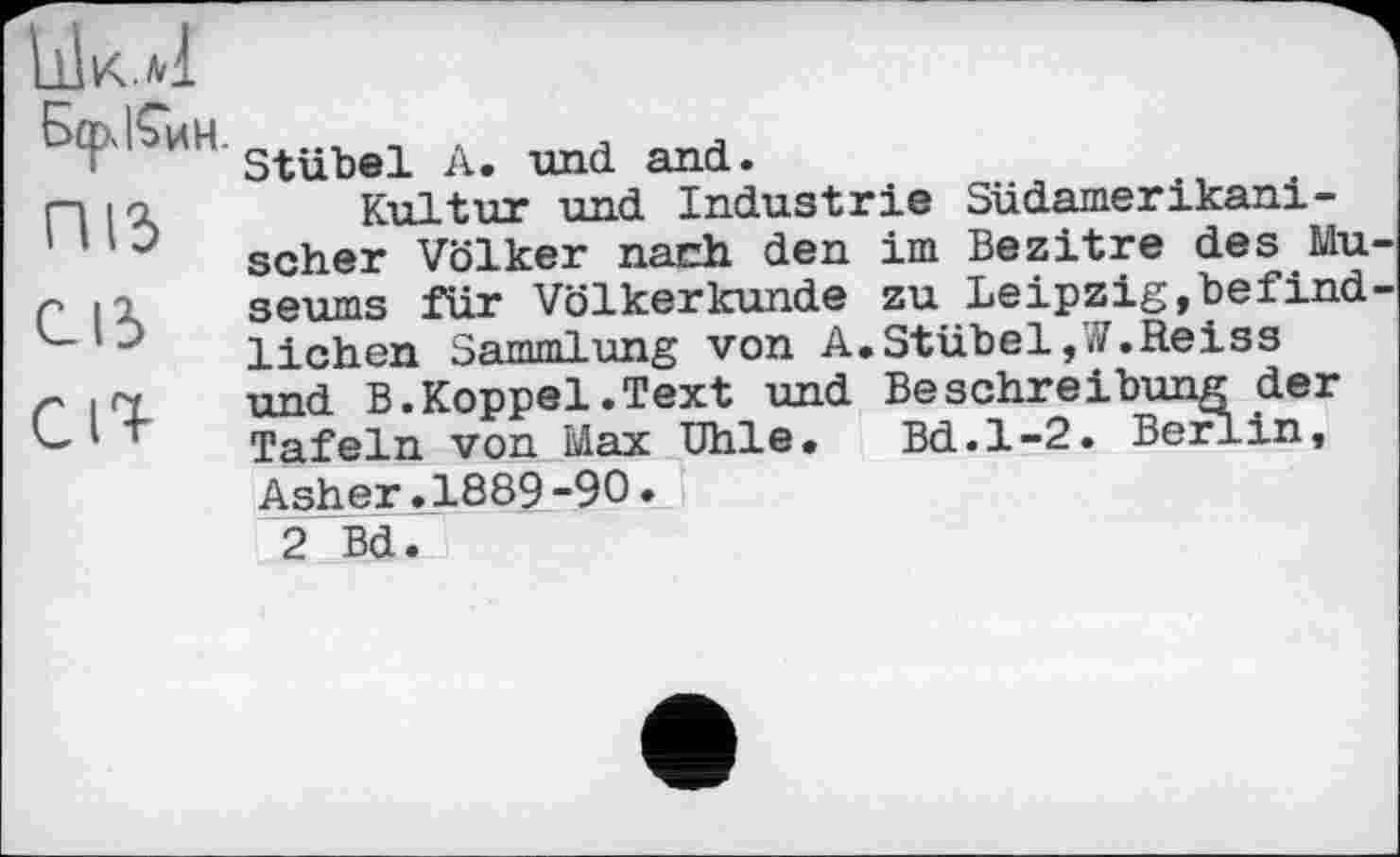 ﻿БсрКин ПІЗ СІЗ Cl%
Stübel A. und. and..
Kultur und Industrie Südamerikanischer Völker nach den im Bezitre des Mu seums für Völkerkunde zu Leipzig,befind liehen Sammlung von A.Stübel,W.Reiss und B.Koppel.Text und Beschreibung der Tafeln von Max Ohle. Bd.1-2. Berlin,
Asher.1889-90.
2 Bd.